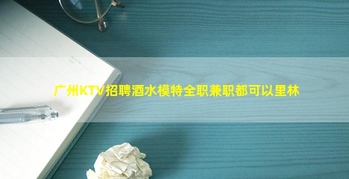 广州KTV招聘酒水模特全职兼职都可以里林